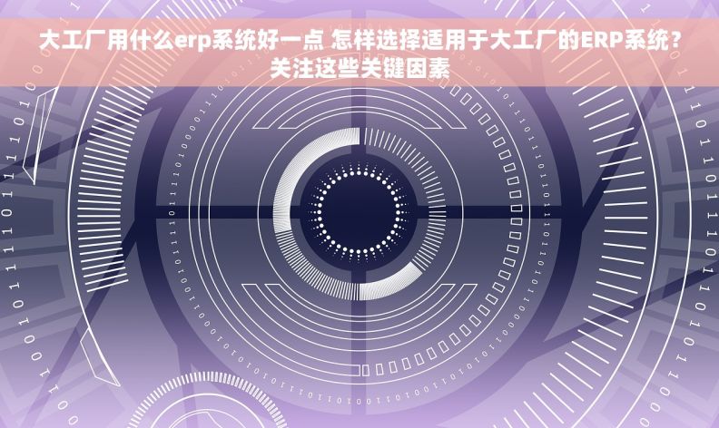 大工厂用什么erp系统好一点 怎样选择适用于大工厂的ERP系统？关注这些关键因素