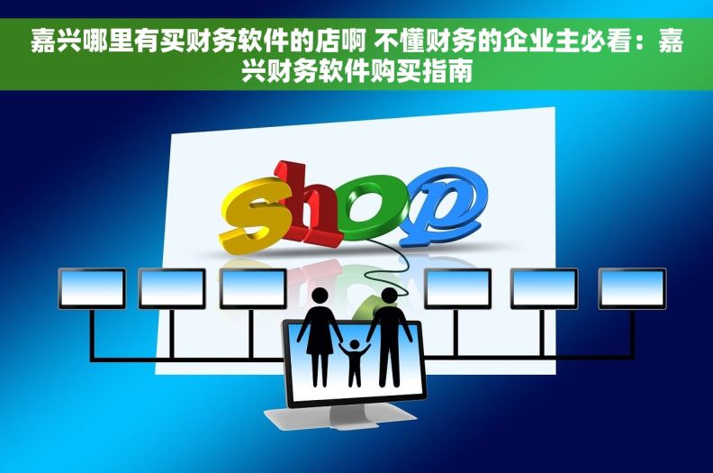 嘉兴哪里有买财务软件的店啊 不懂财务的企业主必看：嘉兴财务软件购买指南