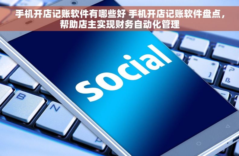 手机开店记账软件有哪些好 手机开店记账软件盘点，帮助店主实现财务自动化管理