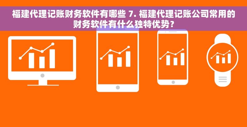 福建代理记账财务软件有哪些 7. 福建代理记账公司常用的财务软件有什么独特优势？