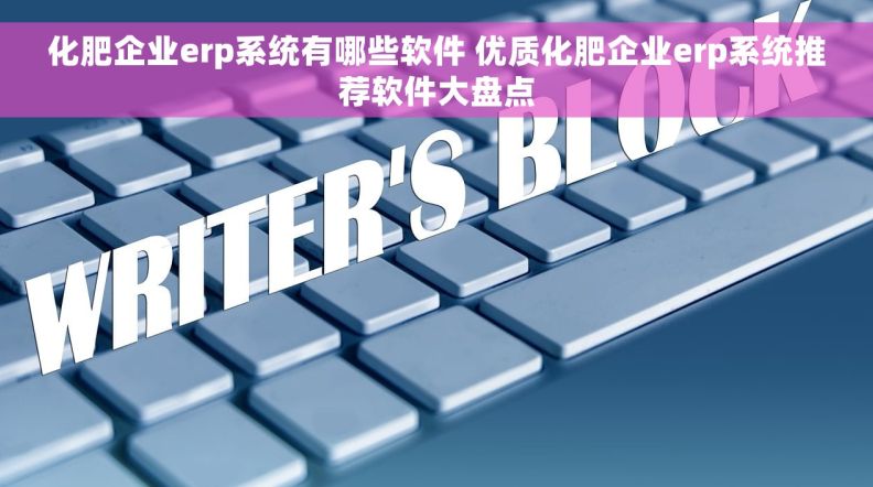 化肥企业erp系统有哪些软件 优质化肥企业erp系统推荐软件大盘点