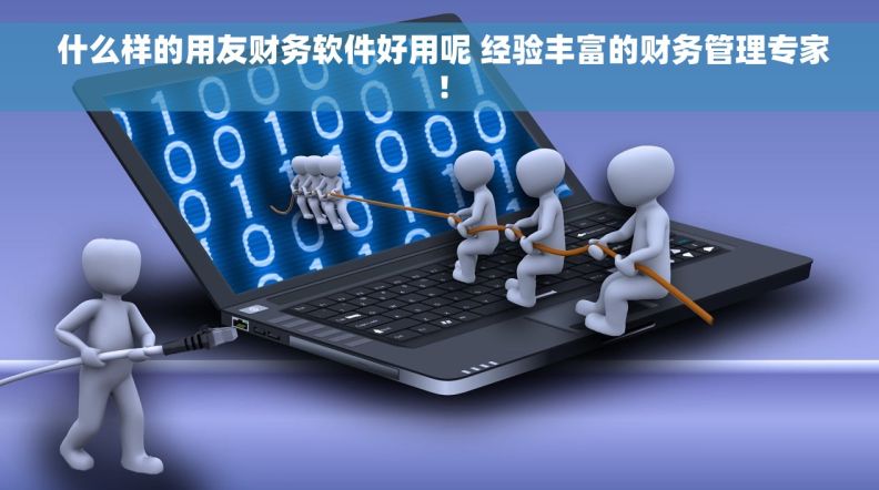  什么样的用友财务软件好用呢 经验丰富的财务管理专家！