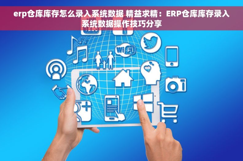 erp仓库库存怎么录入系统数据 精益求精：ERP仓库库存录入系统数据操作技巧分享