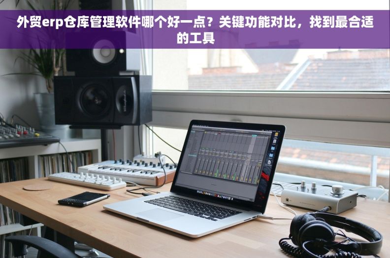 外贸erp仓库管理软件哪个好一点？关键功能对比，找到最合适的工具