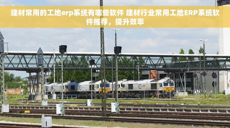建材常用的工地erp系统有哪些软件 建材行业常用工地ERP系统软件推荐，提升效率