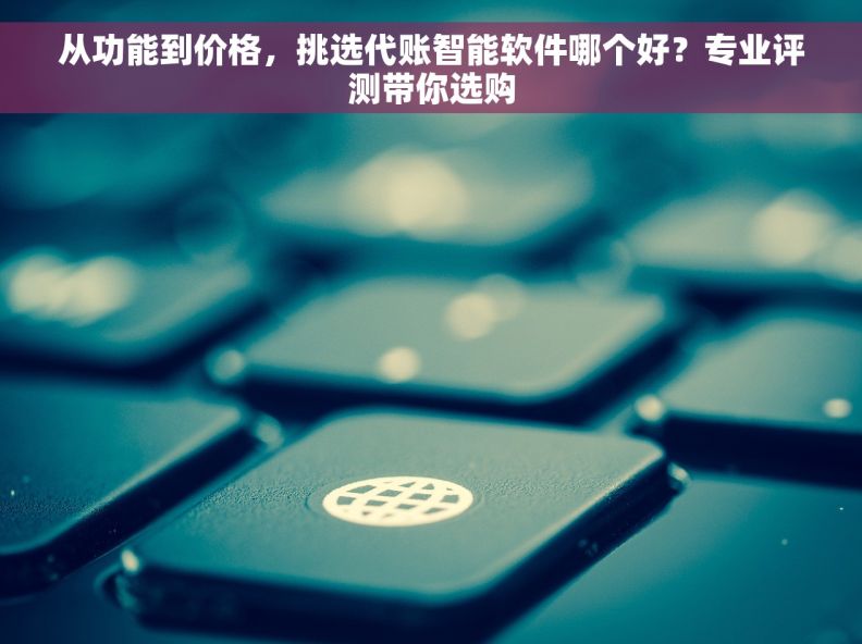 从功能到价格，挑选代账智能软件哪个好？专业评测带你选购