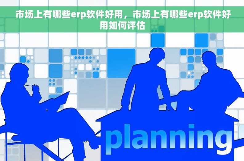  市场上有哪些erp软件好用，市场上有哪些erp软件好用如何评估