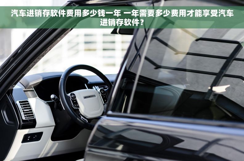 汽车进销存软件费用多少钱一年 一年需要多少费用才能享受汽车进销存软件？
