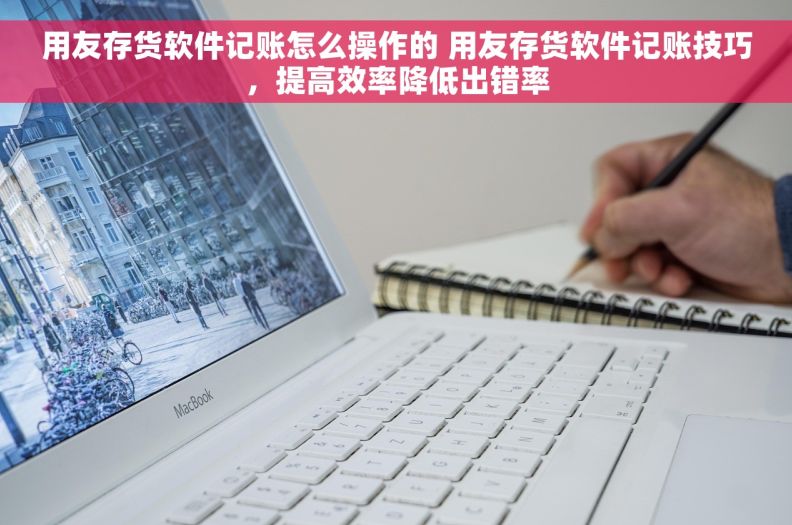 用友存货软件记账怎么操作的 用友存货软件记账技巧，提高效率降低出错率