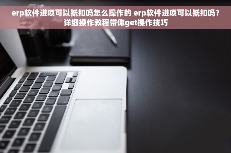 erp软件进项可以抵扣吗怎么操作的 erp软件进项可以抵扣吗？详细操作教程带你get操作技巧