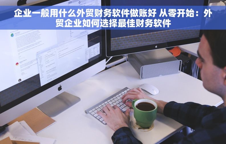 企业一般用什么外贸财务软件做账好 从零开始：外贸企业如何选择最佳财务软件