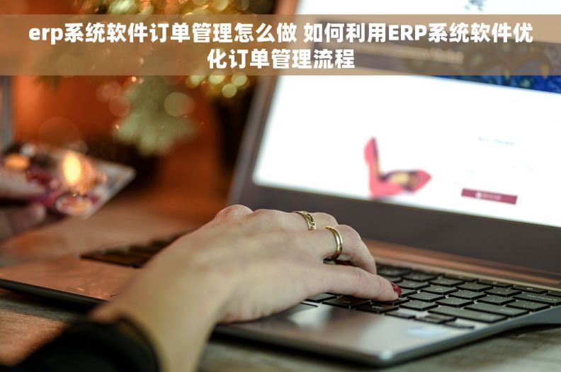 erp系统软件订单管理怎么做 如何利用ERP系统软件优化订单管理流程