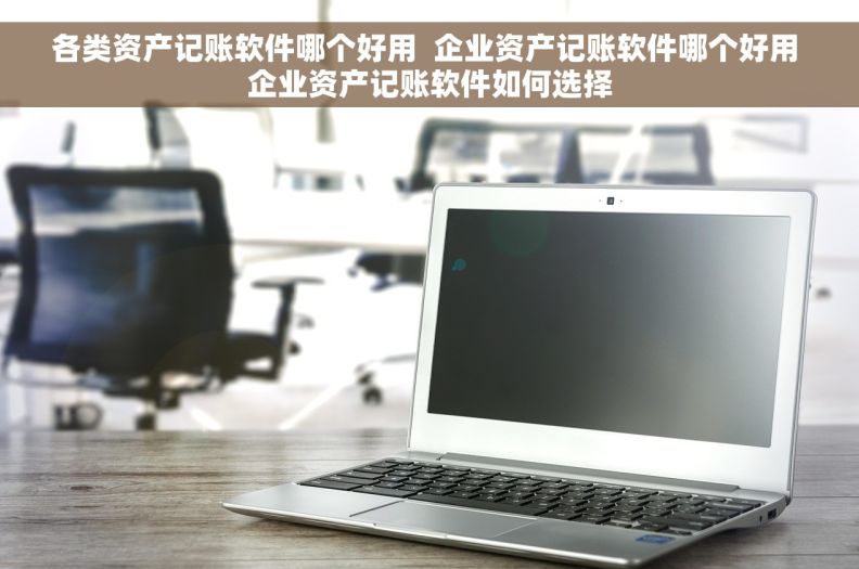 各类资产记账软件哪个好用  企业资产记账软件哪个好用 企业资产记账软件如何选择