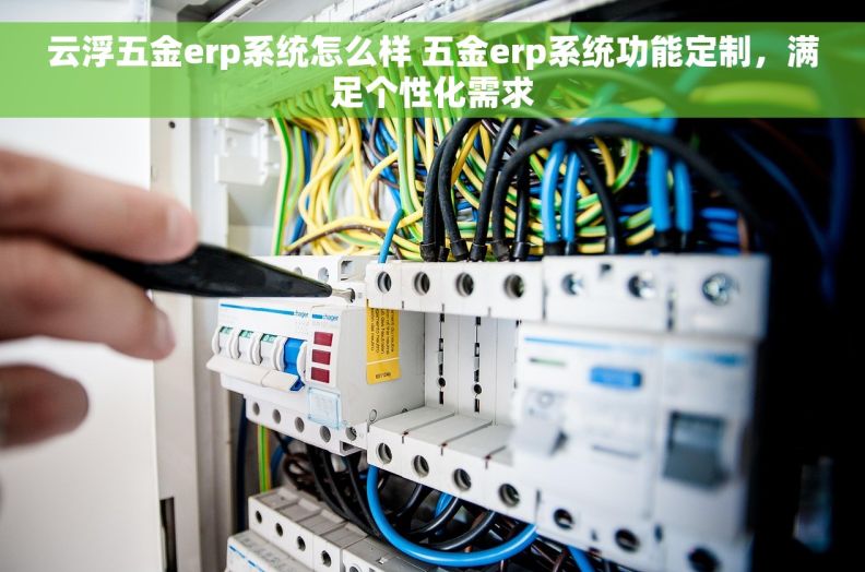 云浮五金erp系统怎么样 五金erp系统功能定制，满足个性化需求