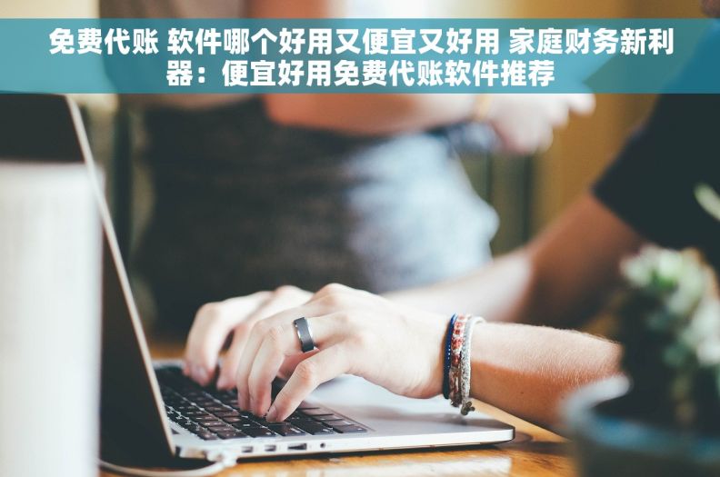 免费代账 软件哪个好用又便宜又好用 家庭财务新利器：便宜好用免费代账软件推荐