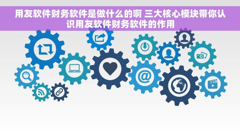 用友软件财务软件是做什么的啊 三大核心模块带你认识用友软件财务软件的作用