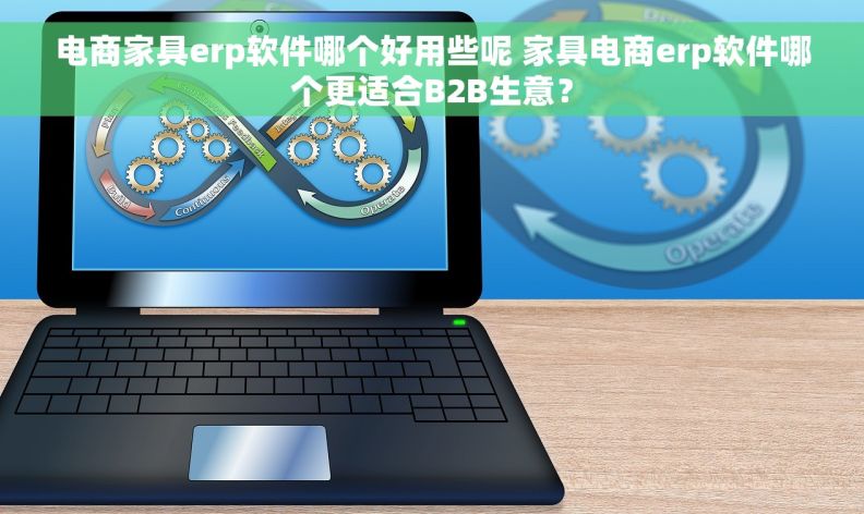电商家具erp软件哪个好用些呢 家具电商erp软件哪个更适合B2B生意？