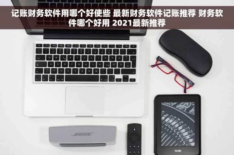 记账财务软件用哪个好使些 最新财务软件记账推荐 财务软件哪个好用 2021最新推荐