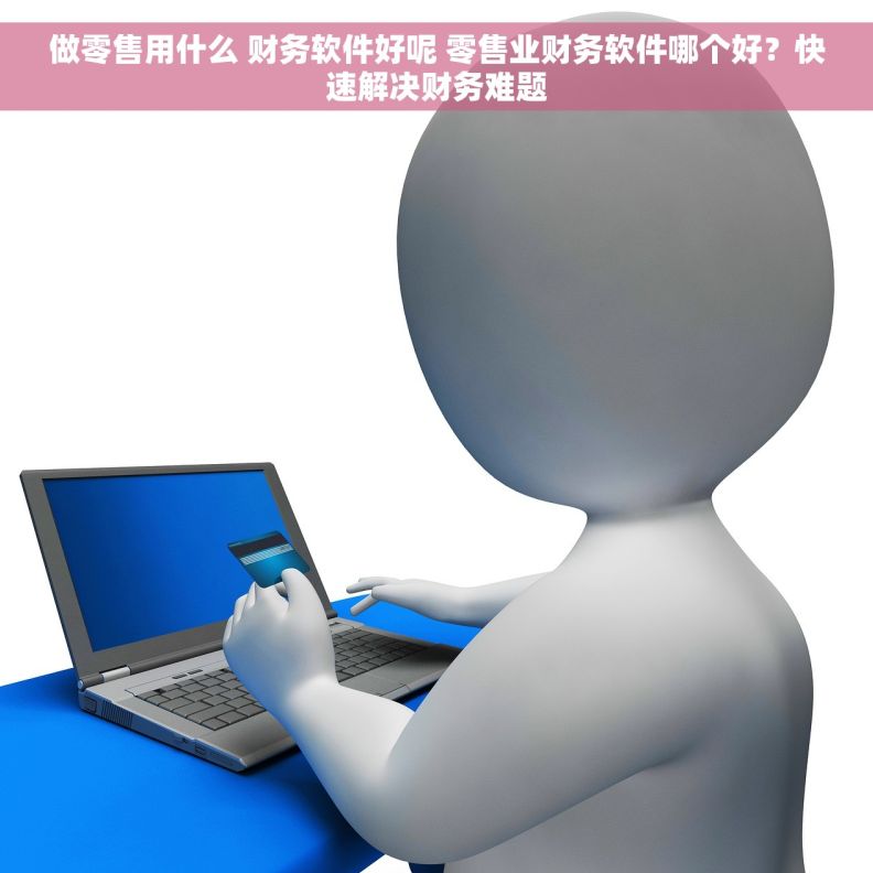 做零售用什么 财务软件好呢 零售业财务软件哪个好？快速解决财务难题