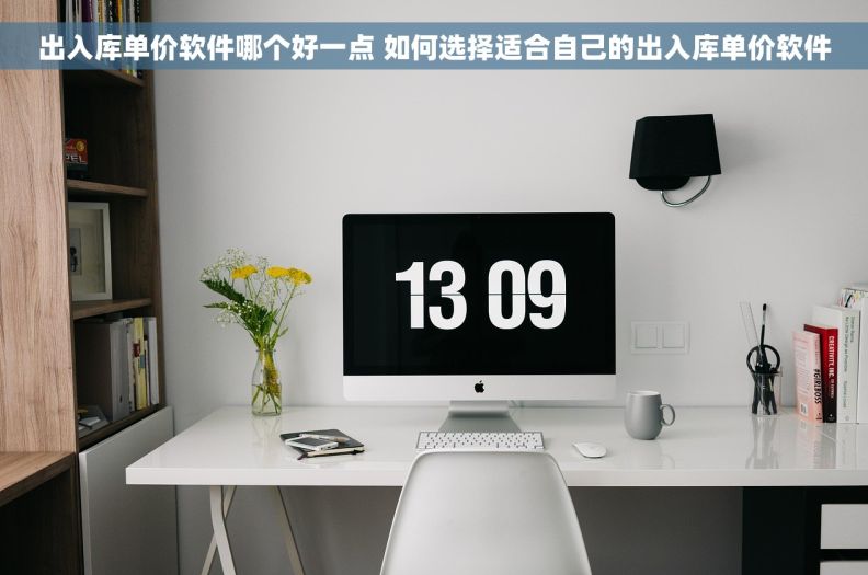 出入库单价软件哪个好一点 如何选择适合自己的出入库单价软件
