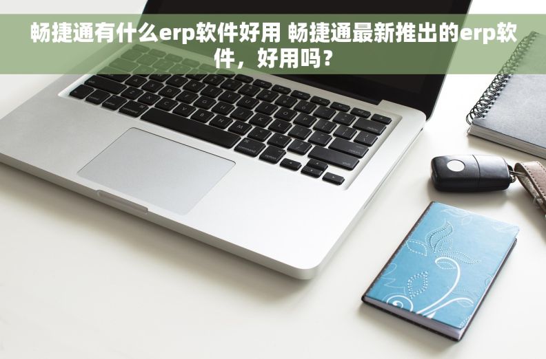 畅捷通有什么erp软件好用 畅捷通最新推出的erp软件，好用吗？