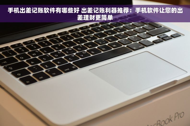 手机出差记账软件有哪些好 出差记账利器推荐：手机软件让您的出差理财更简单
