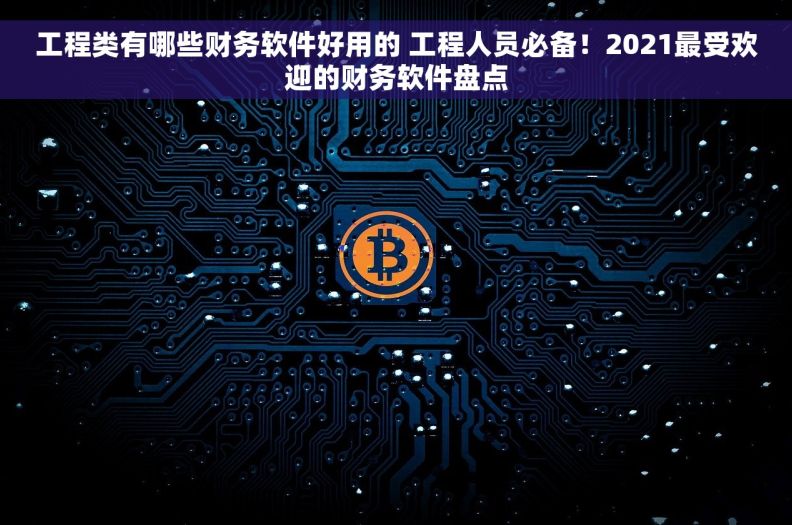 工程类有哪些财务软件好用的 工程人员必备！2021最受欢迎的财务软件盘点
