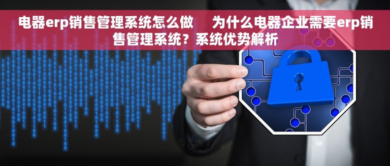 电器erp销售管理系统怎么做     为什么电器企业需要erp销售管理系统？系统优势解析
