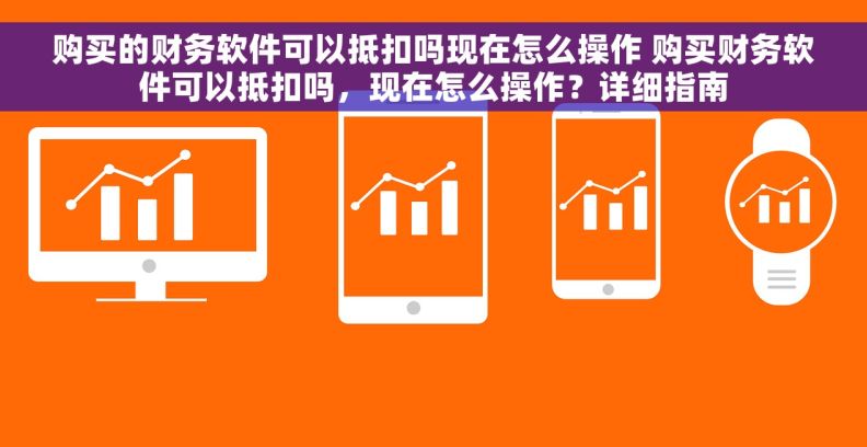 购买的财务软件可以抵扣吗现在怎么操作 购买财务软件可以抵扣吗，现在怎么操作？详细指南
