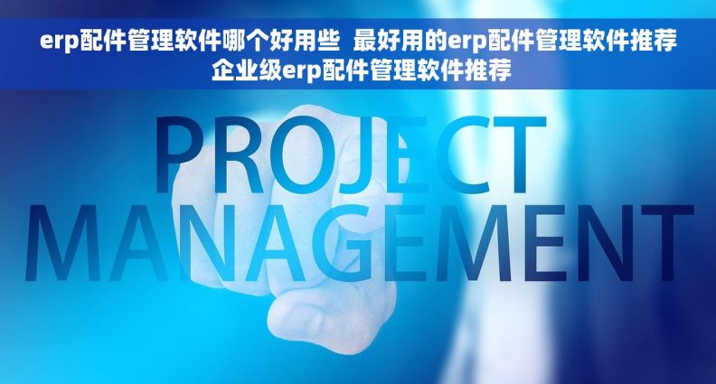 erp配件管理软件哪个好用些  最好用的erp配件管理软件推荐 企业级erp配件管理软件推荐