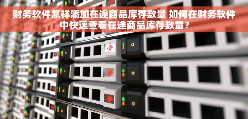 财务软件怎样添加在途商品库存数量 如何在财务软件中快速查看在途商品库存数量？