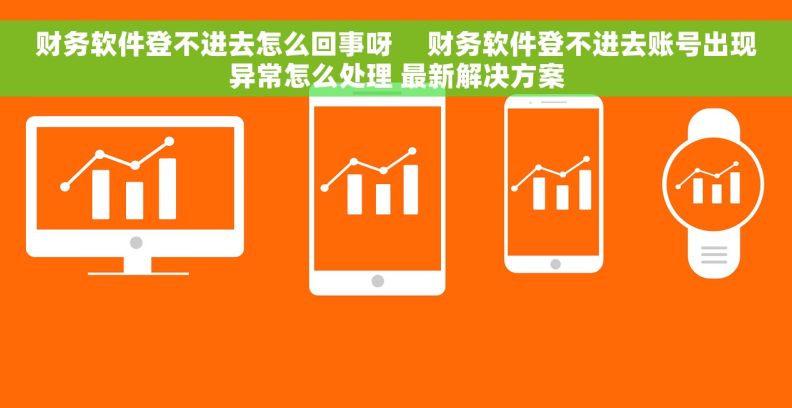 财务软件登不进去怎么回事呀     财务软件登不进去账号出现异常怎么处理 最新解决方案