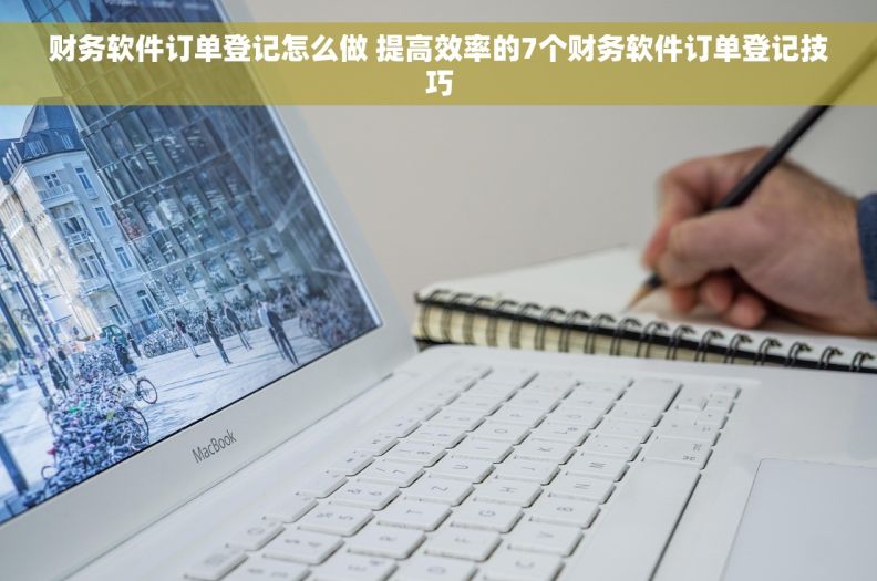 财务软件订单登记怎么做 提高效率的7个财务软件订单登记技巧