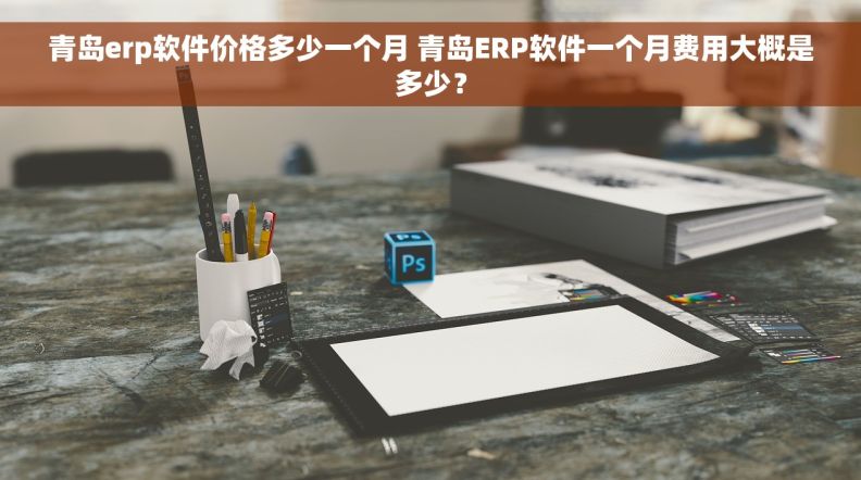 青岛erp软件价格多少一个月 青岛ERP软件一个月费用大概是多少？