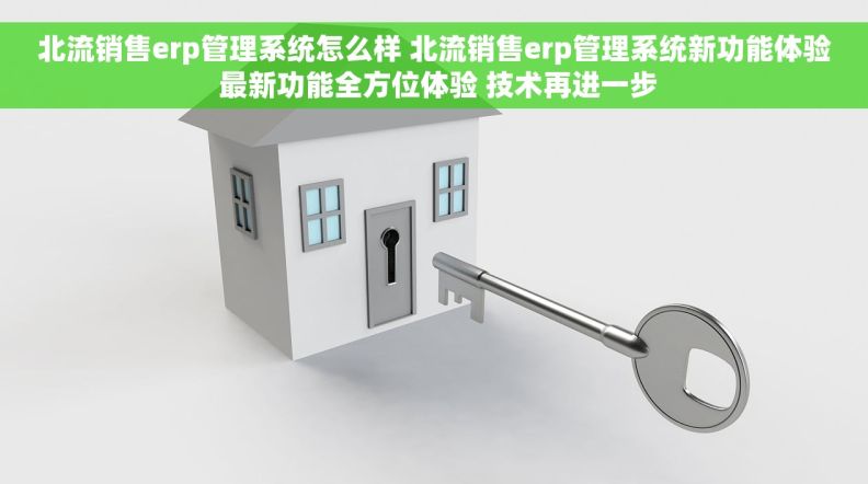北流销售erp管理系统怎么样 北流销售erp管理系统新功能体验 最新功能全方位体验 技术再进一步