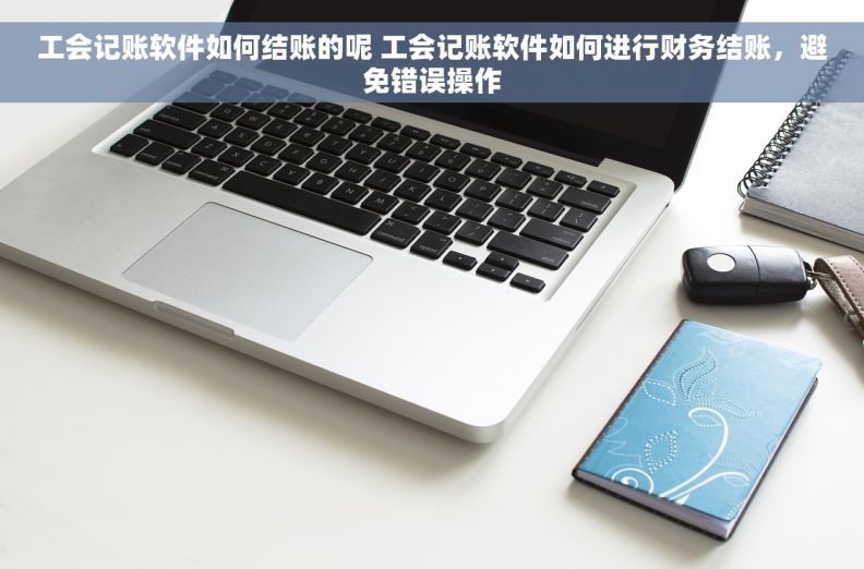 工会记账软件如何结账的呢 工会记账软件如何进行财务结账，避免错误操作