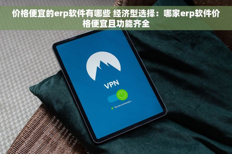价格便宜的erp软件有哪些 经济型选择：哪家erp软件价格便宜且功能齐全