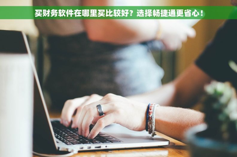 买财务软件在哪里买比较好？选择畅捷通更省心！
