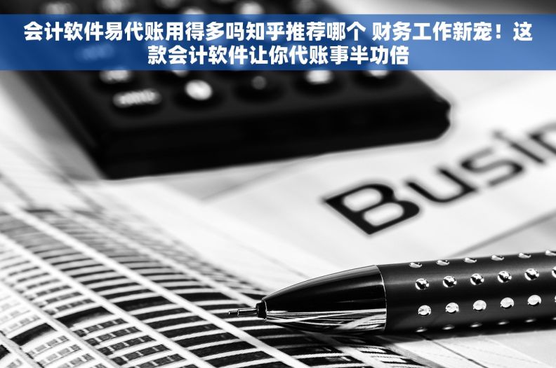 会计软件易代账用得多吗知乎推荐哪个 财务工作新宠！这款会计软件让你代账事半功倍