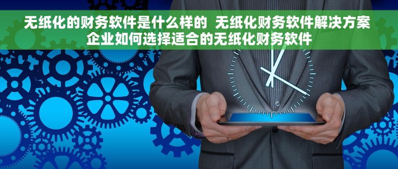 无纸化的财务软件是什么样的  无纸化财务软件解决方案 企业如何选择适合的无纸化财务软件