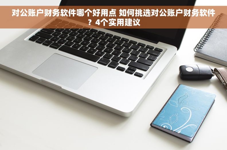 对公账户财务软件哪个好用点 如何挑选对公账户财务软件？4个实用建议