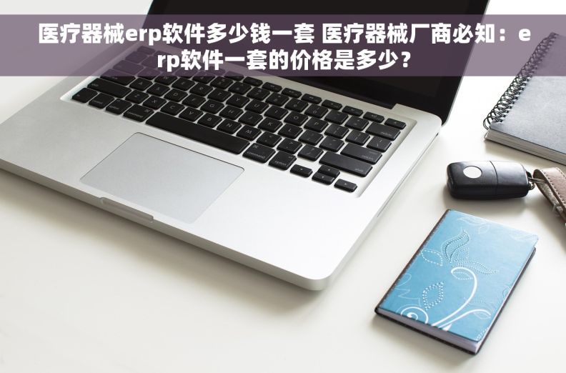 医疗器械erp软件多少钱一套 医疗器械厂商必知：erp软件一套的价格是多少？