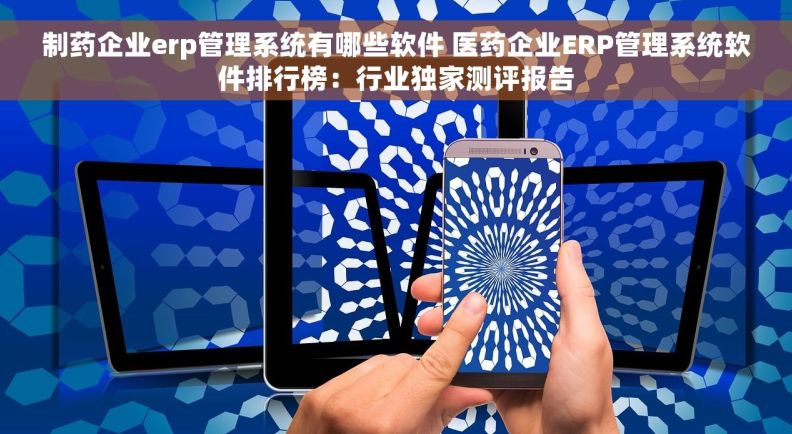 制药企业erp管理系统有哪些软件 医药企业ERP管理系统软件排行榜：行业独家测评报告