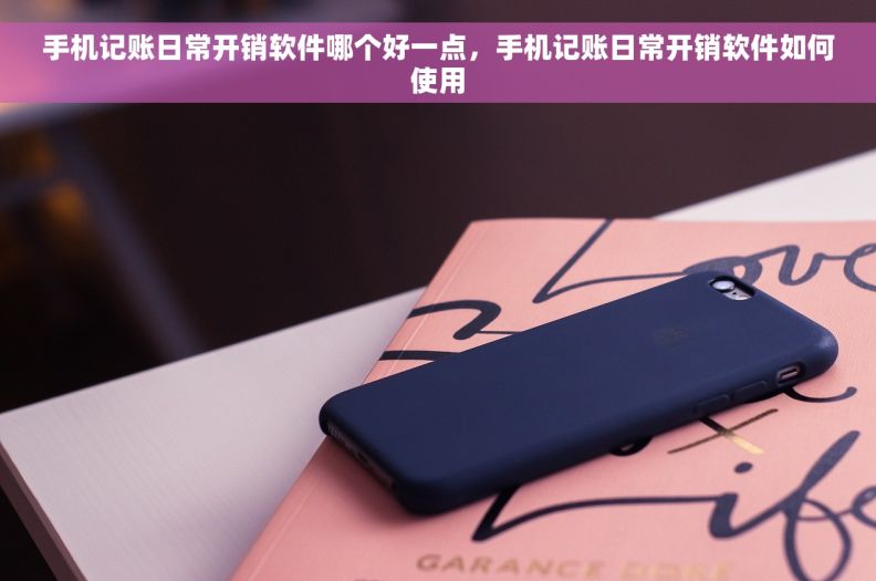 手机记账日常开销软件哪个好一点，手机记账日常开销软件如何使用