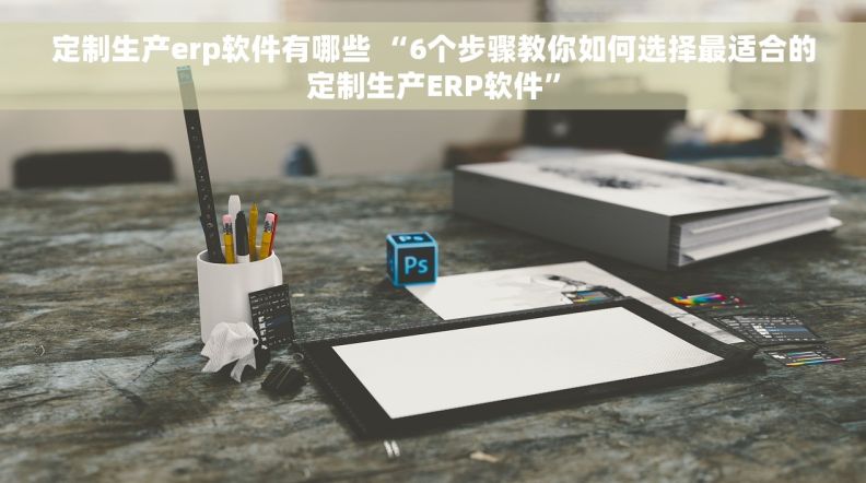 定制生产erp软件有哪些 “6个步骤教你如何选择最适合的定制生产ERP软件”