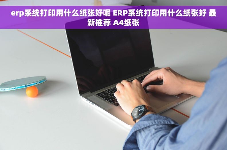 erp系统打印用什么纸张好呢 ERP系统打印用什么纸张好 最新推荐 A4纸张