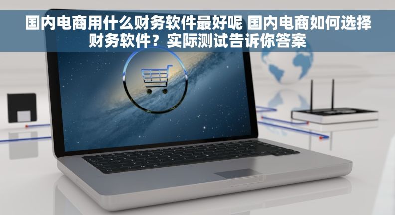 国内电商用什么财务软件最好呢 国内电商如何选择财务软件？实际测试告诉你答案