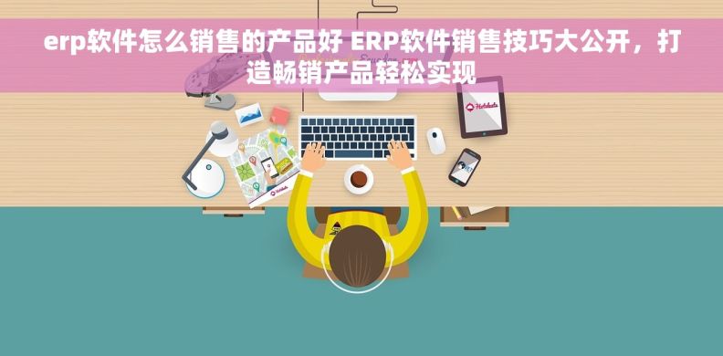 erp软件怎么销售的产品好 ERP软件销售技巧大公开，打造畅销产品轻松实现