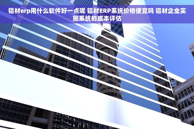 铝材erp用什么软件好一点呢 铝材ERP系统价格便宜吗 铝材企业实施系统的成本评估