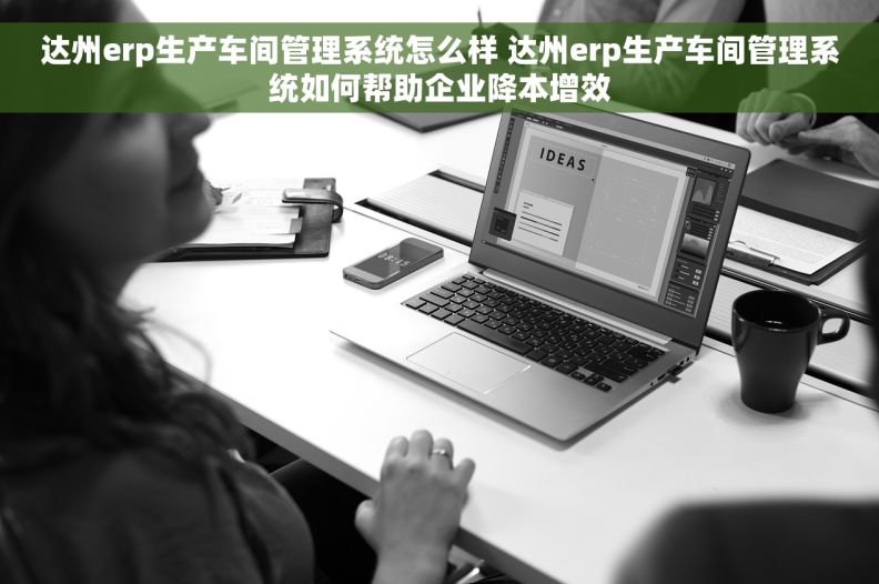 达州erp生产车间管理系统怎么样 达州erp生产车间管理系统如何帮助企业降本增效
